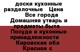   доски кухонные разделочные › Цена ­ 100 - Все города Домашняя утварь и предметы быта » Посуда и кухонные принадлежности   . Кировская обл.,Красное с.